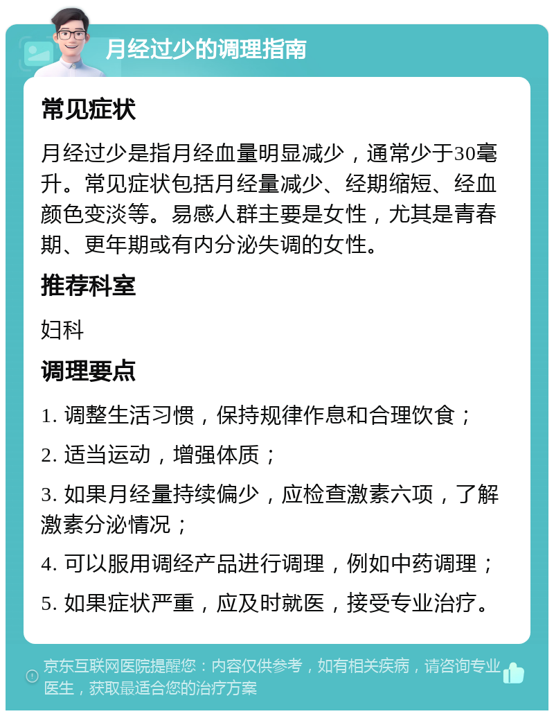 月经过少的调理指南 常见症状 月经过少是指月经血量明显减少，通常少于30毫升。常见症状包括月经量减少、经期缩短、经血颜色变淡等。易感人群主要是女性，尤其是青春期、更年期或有内分泌失调的女性。 推荐科室 妇科 调理要点 1. 调整生活习惯，保持规律作息和合理饮食； 2. 适当运动，增强体质； 3. 如果月经量持续偏少，应检查激素六项，了解激素分泌情况； 4. 可以服用调经产品进行调理，例如中药调理； 5. 如果症状严重，应及时就医，接受专业治疗。