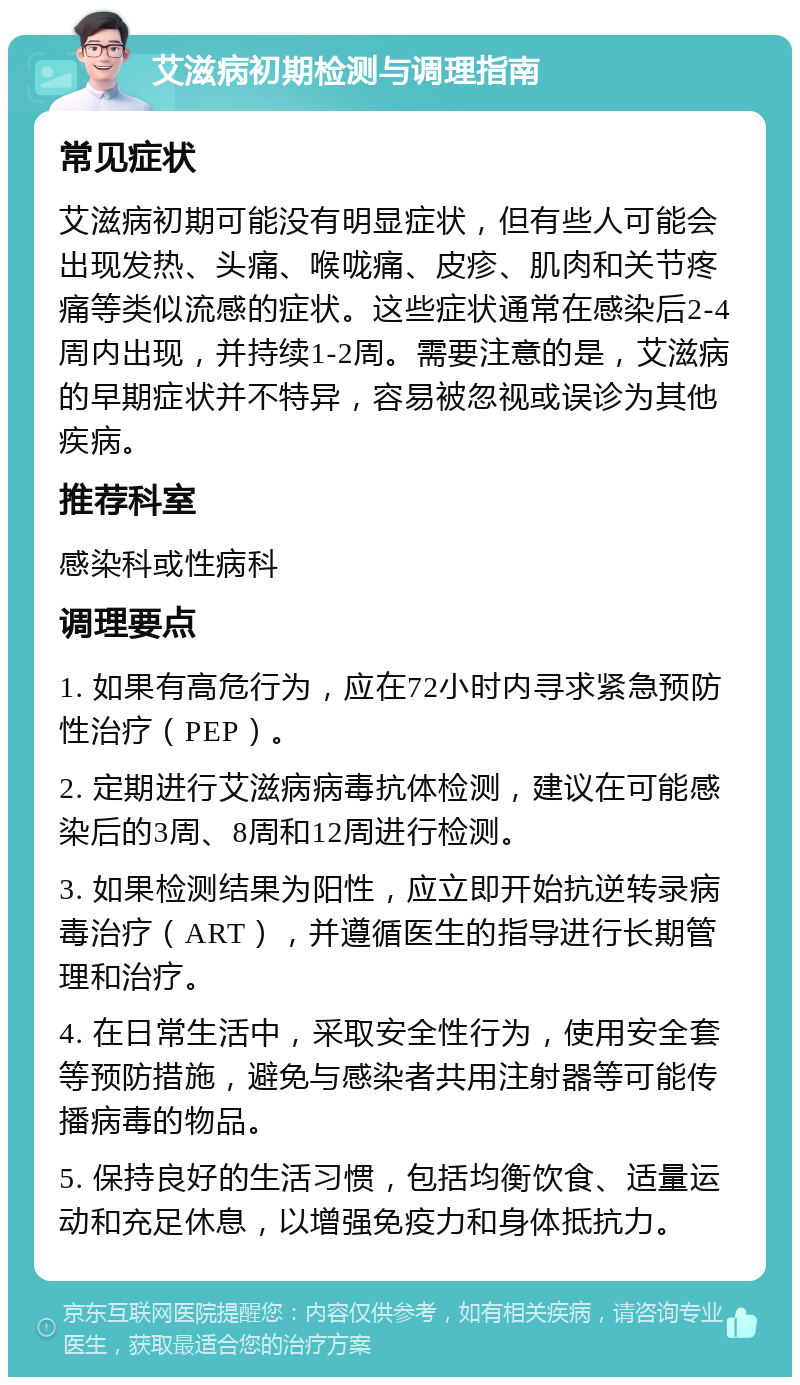 艾滋病初期检测与调理指南 常见症状 艾滋病初期可能没有明显症状，但有些人可能会出现发热、头痛、喉咙痛、皮疹、肌肉和关节疼痛等类似流感的症状。这些症状通常在感染后2-4周内出现，并持续1-2周。需要注意的是，艾滋病的早期症状并不特异，容易被忽视或误诊为其他疾病。 推荐科室 感染科或性病科 调理要点 1. 如果有高危行为，应在72小时内寻求紧急预防性治疗（PEP）。 2. 定期进行艾滋病病毒抗体检测，建议在可能感染后的3周、8周和12周进行检测。 3. 如果检测结果为阳性，应立即开始抗逆转录病毒治疗（ART），并遵循医生的指导进行长期管理和治疗。 4. 在日常生活中，采取安全性行为，使用安全套等预防措施，避免与感染者共用注射器等可能传播病毒的物品。 5. 保持良好的生活习惯，包括均衡饮食、适量运动和充足休息，以增强免疫力和身体抵抗力。