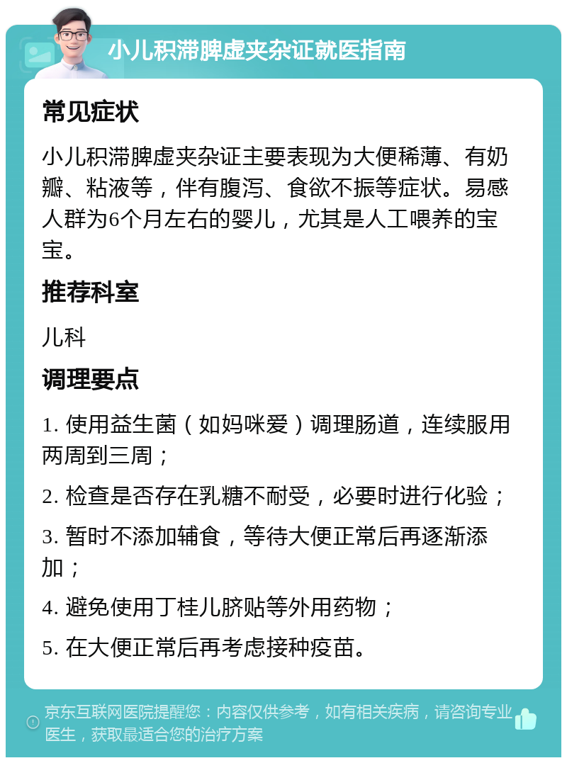 小儿积滞脾虚夹杂证就医指南 常见症状 小儿积滞脾虚夹杂证主要表现为大便稀薄、有奶瓣、粘液等，伴有腹泻、食欲不振等症状。易感人群为6个月左右的婴儿，尤其是人工喂养的宝宝。 推荐科室 儿科 调理要点 1. 使用益生菌（如妈咪爱）调理肠道，连续服用两周到三周； 2. 检查是否存在乳糖不耐受，必要时进行化验； 3. 暂时不添加辅食，等待大便正常后再逐渐添加； 4. 避免使用丁桂儿脐贴等外用药物； 5. 在大便正常后再考虑接种疫苗。