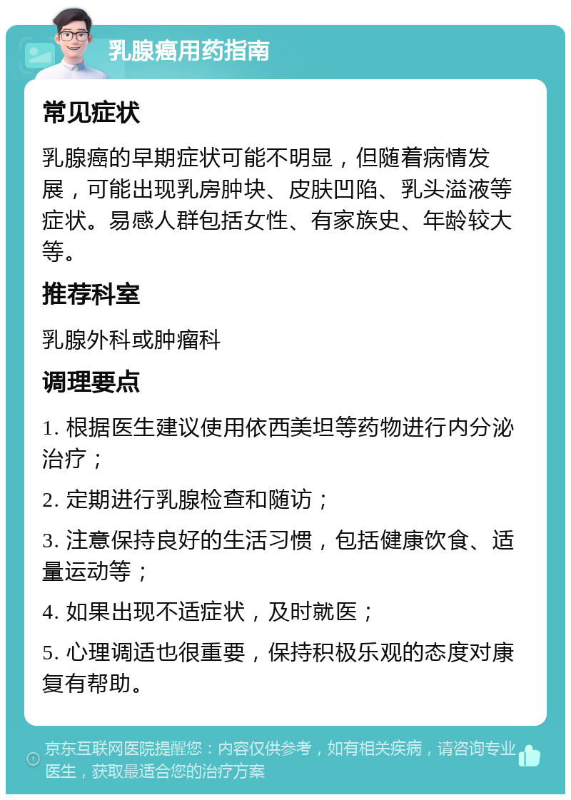 乳腺癌用药指南 常见症状 乳腺癌的早期症状可能不明显，但随着病情发展，可能出现乳房肿块、皮肤凹陷、乳头溢液等症状。易感人群包括女性、有家族史、年龄较大等。 推荐科室 乳腺外科或肿瘤科 调理要点 1. 根据医生建议使用依西美坦等药物进行内分泌治疗； 2. 定期进行乳腺检查和随访； 3. 注意保持良好的生活习惯，包括健康饮食、适量运动等； 4. 如果出现不适症状，及时就医； 5. 心理调适也很重要，保持积极乐观的态度对康复有帮助。