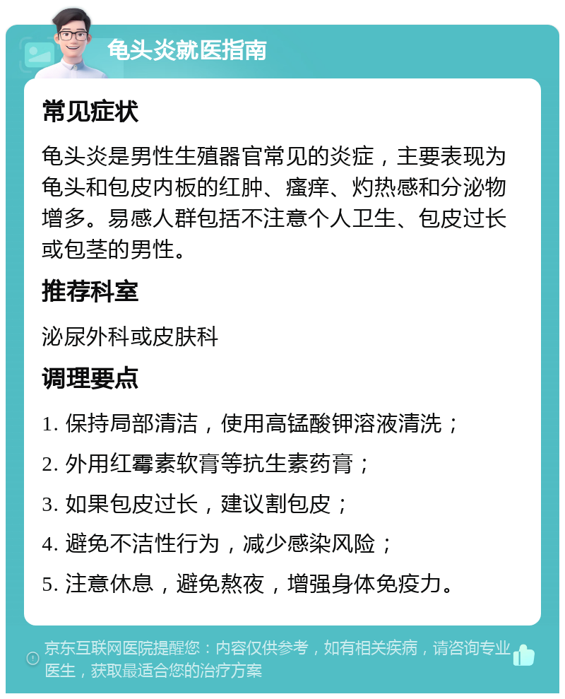 龟头炎就医指南 常见症状 龟头炎是男性生殖器官常见的炎症，主要表现为龟头和包皮内板的红肿、瘙痒、灼热感和分泌物增多。易感人群包括不注意个人卫生、包皮过长或包茎的男性。 推荐科室 泌尿外科或皮肤科 调理要点 1. 保持局部清洁，使用高锰酸钾溶液清洗； 2. 外用红霉素软膏等抗生素药膏； 3. 如果包皮过长，建议割包皮； 4. 避免不洁性行为，减少感染风险； 5. 注意休息，避免熬夜，增强身体免疫力。