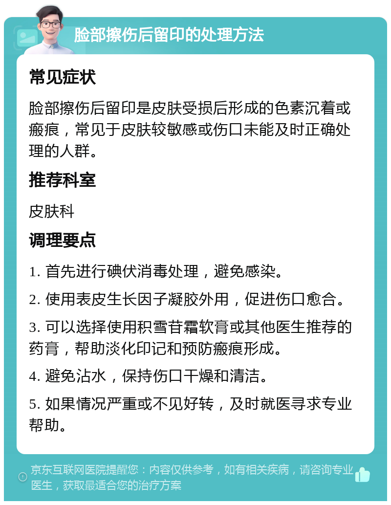 脸部擦伤后留印的处理方法 常见症状 脸部擦伤后留印是皮肤受损后形成的色素沉着或瘢痕，常见于皮肤较敏感或伤口未能及时正确处理的人群。 推荐科室 皮肤科 调理要点 1. 首先进行碘伏消毒处理，避免感染。 2. 使用表皮生长因子凝胶外用，促进伤口愈合。 3. 可以选择使用积雪苷霜软膏或其他医生推荐的药膏，帮助淡化印记和预防瘢痕形成。 4. 避免沾水，保持伤口干燥和清洁。 5. 如果情况严重或不见好转，及时就医寻求专业帮助。