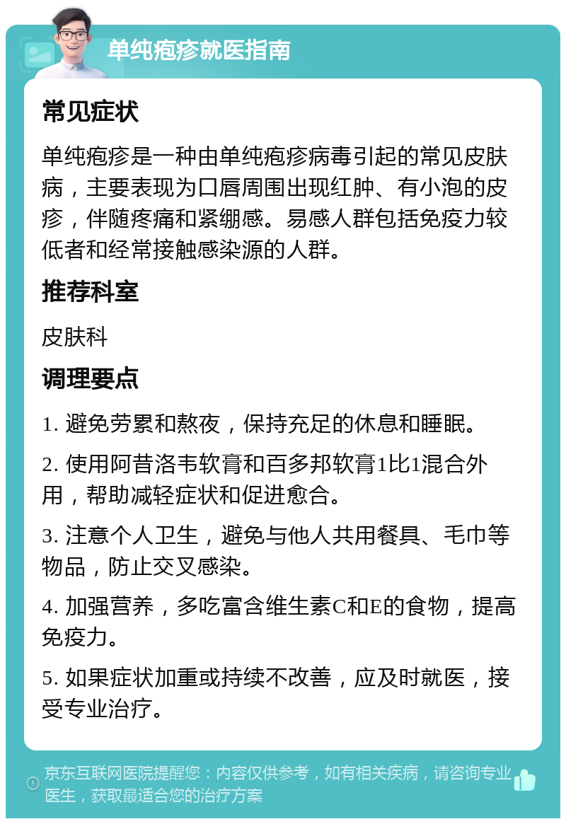 单纯疱疹就医指南 常见症状 单纯疱疹是一种由单纯疱疹病毒引起的常见皮肤病，主要表现为口唇周围出现红肿、有小泡的皮疹，伴随疼痛和紧绷感。易感人群包括免疫力较低者和经常接触感染源的人群。 推荐科室 皮肤科 调理要点 1. 避免劳累和熬夜，保持充足的休息和睡眠。 2. 使用阿昔洛韦软膏和百多邦软膏1比1混合外用，帮助减轻症状和促进愈合。 3. 注意个人卫生，避免与他人共用餐具、毛巾等物品，防止交叉感染。 4. 加强营养，多吃富含维生素C和E的食物，提高免疫力。 5. 如果症状加重或持续不改善，应及时就医，接受专业治疗。