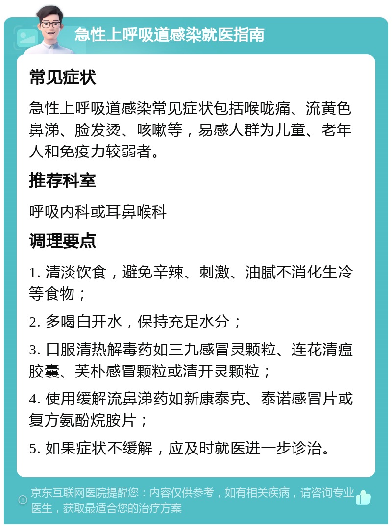 急性上呼吸道感染就医指南 常见症状 急性上呼吸道感染常见症状包括喉咙痛、流黄色鼻涕、脸发烫、咳嗽等，易感人群为儿童、老年人和免疫力较弱者。 推荐科室 呼吸内科或耳鼻喉科 调理要点 1. 清淡饮食，避免辛辣、刺激、油腻不消化生冷等食物； 2. 多喝白开水，保持充足水分； 3. 口服清热解毒药如三九感冒灵颗粒、连花清瘟胶囊、芙朴感冒颗粒或清开灵颗粒； 4. 使用缓解流鼻涕药如新康泰克、泰诺感冒片或复方氨酚烷胺片； 5. 如果症状不缓解，应及时就医进一步诊治。