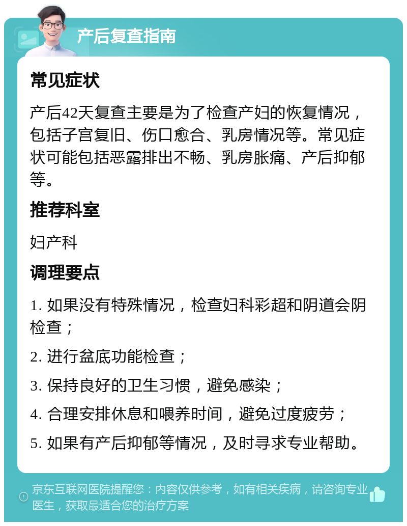 产后复查指南 常见症状 产后42天复查主要是为了检查产妇的恢复情况，包括子宫复旧、伤口愈合、乳房情况等。常见症状可能包括恶露排出不畅、乳房胀痛、产后抑郁等。 推荐科室 妇产科 调理要点 1. 如果没有特殊情况，检查妇科彩超和阴道会阴检查； 2. 进行盆底功能检查； 3. 保持良好的卫生习惯，避免感染； 4. 合理安排休息和喂养时间，避免过度疲劳； 5. 如果有产后抑郁等情况，及时寻求专业帮助。