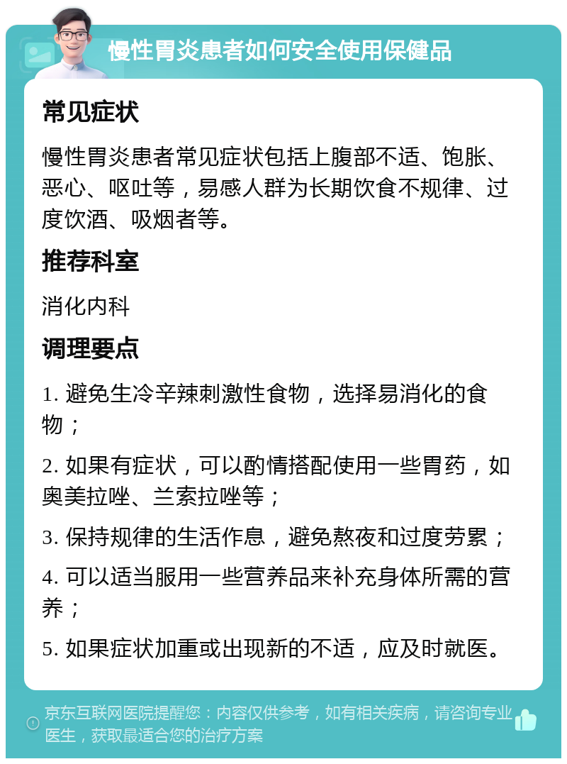 慢性胃炎患者如何安全使用保健品 常见症状 慢性胃炎患者常见症状包括上腹部不适、饱胀、恶心、呕吐等，易感人群为长期饮食不规律、过度饮酒、吸烟者等。 推荐科室 消化内科 调理要点 1. 避免生冷辛辣刺激性食物，选择易消化的食物； 2. 如果有症状，可以酌情搭配使用一些胃药，如奥美拉唑、兰索拉唑等； 3. 保持规律的生活作息，避免熬夜和过度劳累； 4. 可以适当服用一些营养品来补充身体所需的营养； 5. 如果症状加重或出现新的不适，应及时就医。