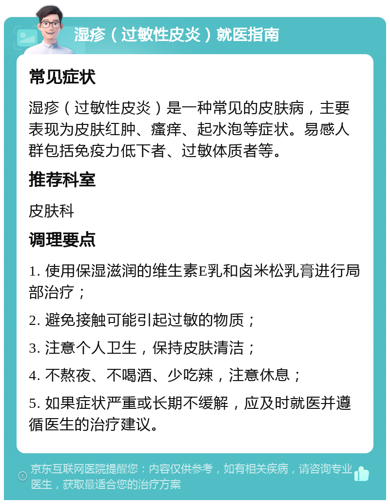 湿疹（过敏性皮炎）就医指南 常见症状 湿疹（过敏性皮炎）是一种常见的皮肤病，主要表现为皮肤红肿、瘙痒、起水泡等症状。易感人群包括免疫力低下者、过敏体质者等。 推荐科室 皮肤科 调理要点 1. 使用保湿滋润的维生素E乳和卤米松乳膏进行局部治疗； 2. 避免接触可能引起过敏的物质； 3. 注意个人卫生，保持皮肤清洁； 4. 不熬夜、不喝酒、少吃辣，注意休息； 5. 如果症状严重或长期不缓解，应及时就医并遵循医生的治疗建议。