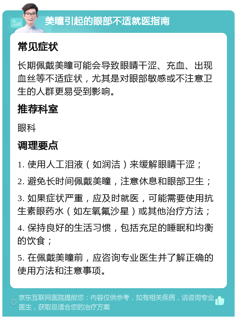 美瞳引起的眼部不适就医指南 常见症状 长期佩戴美瞳可能会导致眼睛干涩、充血、出现血丝等不适症状，尤其是对眼部敏感或不注意卫生的人群更易受到影响。 推荐科室 眼科 调理要点 1. 使用人工泪液（如润洁）来缓解眼睛干涩； 2. 避免长时间佩戴美瞳，注意休息和眼部卫生； 3. 如果症状严重，应及时就医，可能需要使用抗生素眼药水（如左氧氟沙星）或其他治疗方法； 4. 保持良好的生活习惯，包括充足的睡眠和均衡的饮食； 5. 在佩戴美瞳前，应咨询专业医生并了解正确的使用方法和注意事项。