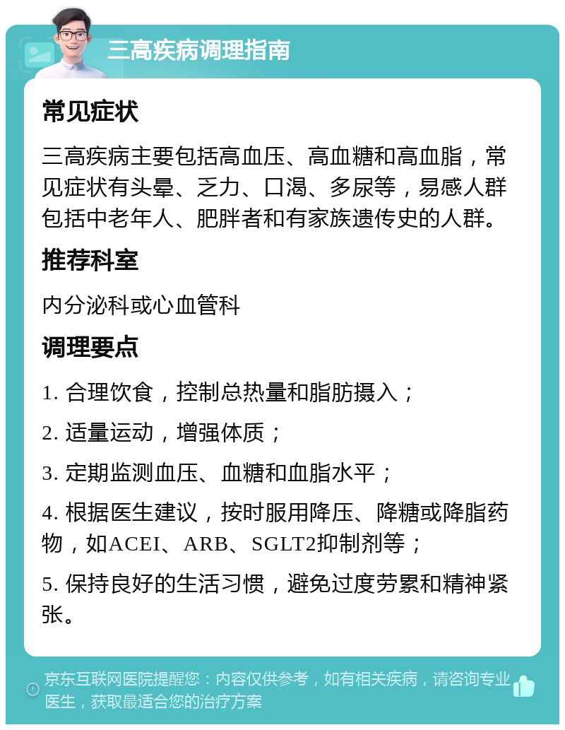 三高疾病调理指南 常见症状 三高疾病主要包括高血压、高血糖和高血脂，常见症状有头晕、乏力、口渴、多尿等，易感人群包括中老年人、肥胖者和有家族遗传史的人群。 推荐科室 内分泌科或心血管科 调理要点 1. 合理饮食，控制总热量和脂肪摄入； 2. 适量运动，增强体质； 3. 定期监测血压、血糖和血脂水平； 4. 根据医生建议，按时服用降压、降糖或降脂药物，如ACEI、ARB、SGLT2抑制剂等； 5. 保持良好的生活习惯，避免过度劳累和精神紧张。