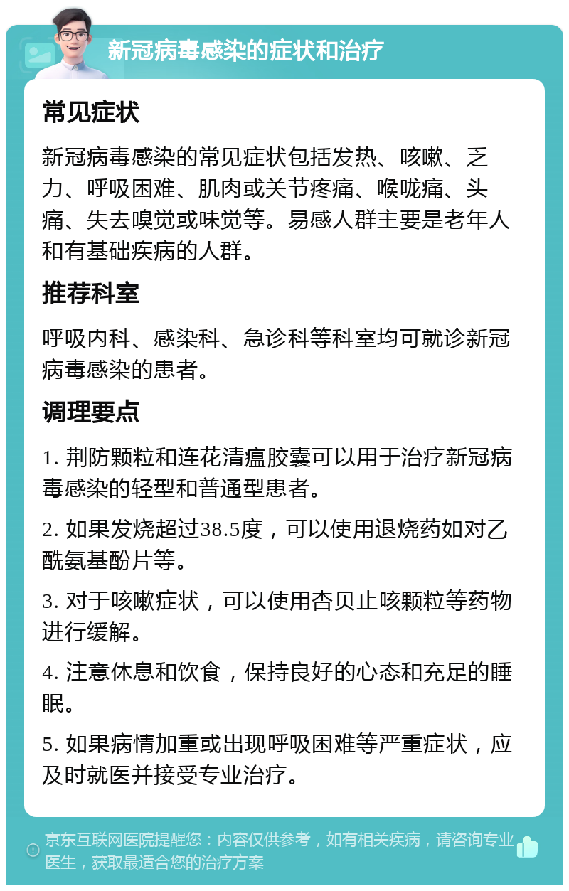 新冠病毒感染的症状和治疗 常见症状 新冠病毒感染的常见症状包括发热、咳嗽、乏力、呼吸困难、肌肉或关节疼痛、喉咙痛、头痛、失去嗅觉或味觉等。易感人群主要是老年人和有基础疾病的人群。 推荐科室 呼吸内科、感染科、急诊科等科室均可就诊新冠病毒感染的患者。 调理要点 1. 荆防颗粒和连花清瘟胶囊可以用于治疗新冠病毒感染的轻型和普通型患者。 2. 如果发烧超过38.5度，可以使用退烧药如对乙酰氨基酚片等。 3. 对于咳嗽症状，可以使用杏贝止咳颗粒等药物进行缓解。 4. 注意休息和饮食，保持良好的心态和充足的睡眠。 5. 如果病情加重或出现呼吸困难等严重症状，应及时就医并接受专业治疗。