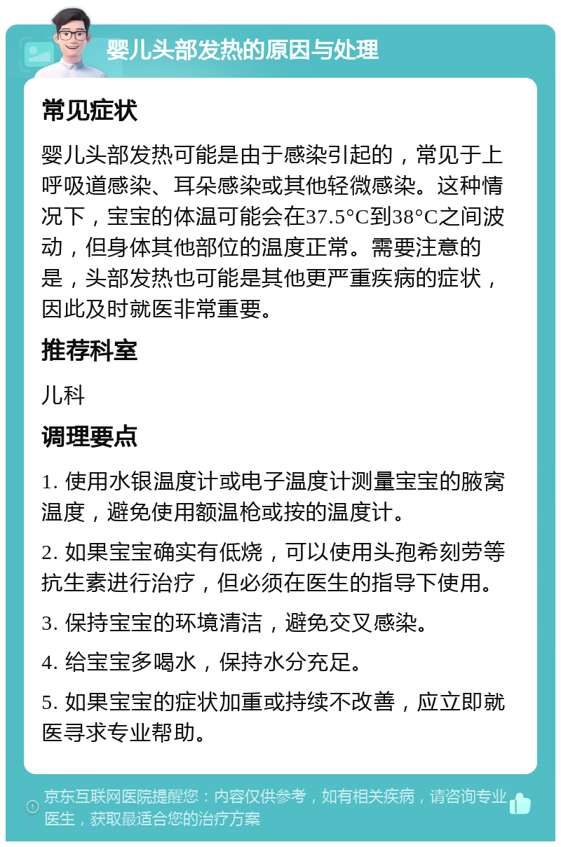 婴儿头部发热的原因与处理 常见症状 婴儿头部发热可能是由于感染引起的，常见于上呼吸道感染、耳朵感染或其他轻微感染。这种情况下，宝宝的体温可能会在37.5°C到38°C之间波动，但身体其他部位的温度正常。需要注意的是，头部发热也可能是其他更严重疾病的症状，因此及时就医非常重要。 推荐科室 儿科 调理要点 1. 使用水银温度计或电子温度计测量宝宝的腋窝温度，避免使用额温枪或按的温度计。 2. 如果宝宝确实有低烧，可以使用头孢希刻劳等抗生素进行治疗，但必须在医生的指导下使用。 3. 保持宝宝的环境清洁，避免交叉感染。 4. 给宝宝多喝水，保持水分充足。 5. 如果宝宝的症状加重或持续不改善，应立即就医寻求专业帮助。