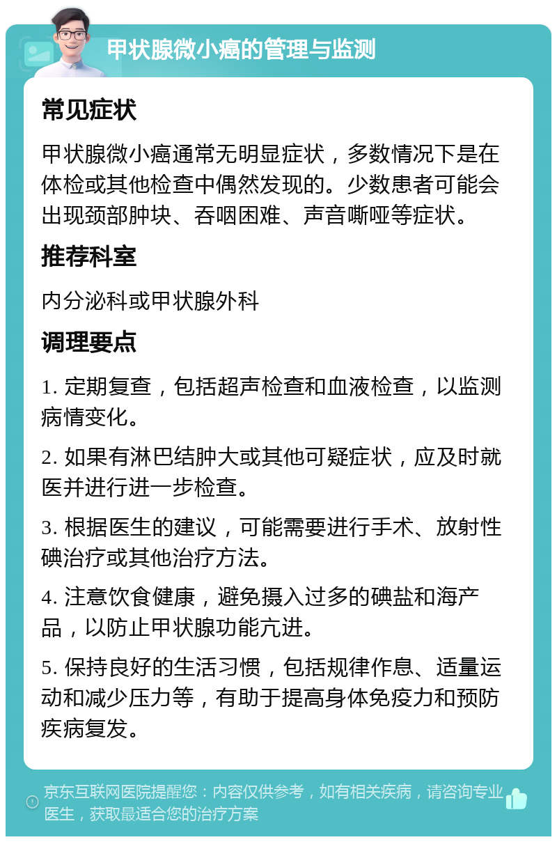 甲状腺微小癌的管理与监测 常见症状 甲状腺微小癌通常无明显症状，多数情况下是在体检或其他检查中偶然发现的。少数患者可能会出现颈部肿块、吞咽困难、声音嘶哑等症状。 推荐科室 内分泌科或甲状腺外科 调理要点 1. 定期复查，包括超声检查和血液检查，以监测病情变化。 2. 如果有淋巴结肿大或其他可疑症状，应及时就医并进行进一步检查。 3. 根据医生的建议，可能需要进行手术、放射性碘治疗或其他治疗方法。 4. 注意饮食健康，避免摄入过多的碘盐和海产品，以防止甲状腺功能亢进。 5. 保持良好的生活习惯，包括规律作息、适量运动和减少压力等，有助于提高身体免疫力和预防疾病复发。