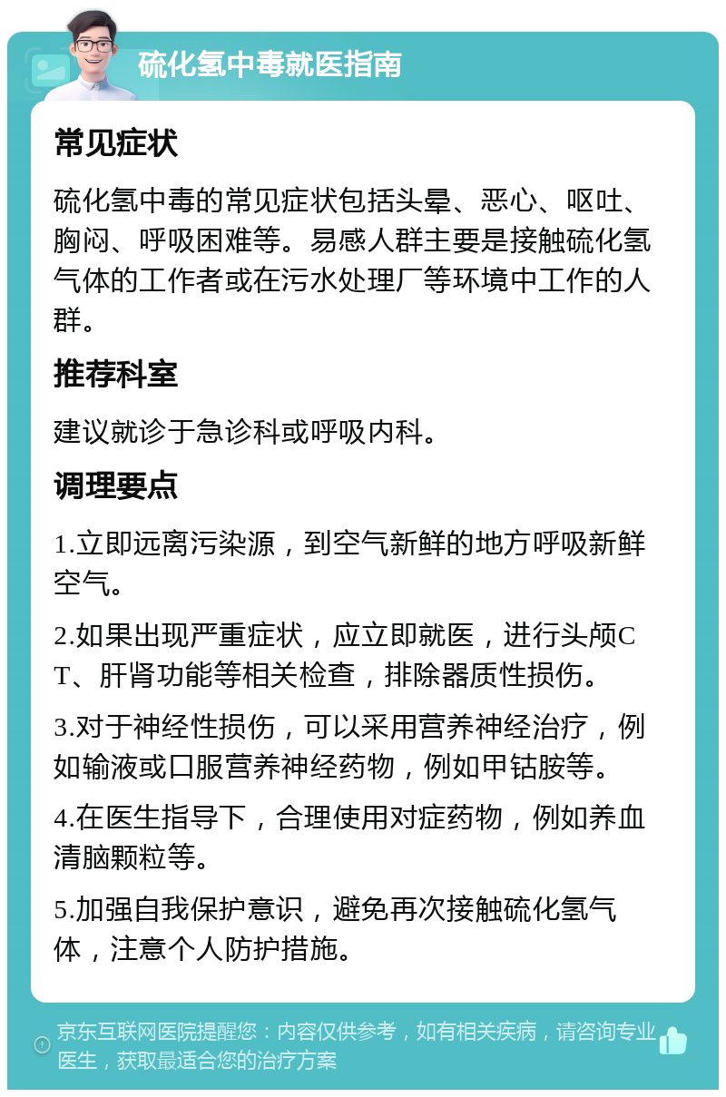 硫化氢中毒就医指南 常见症状 硫化氢中毒的常见症状包括头晕、恶心、呕吐、胸闷、呼吸困难等。易感人群主要是接触硫化氢气体的工作者或在污水处理厂等环境中工作的人群。 推荐科室 建议就诊于急诊科或呼吸内科。 调理要点 1.立即远离污染源，到空气新鲜的地方呼吸新鲜空气。 2.如果出现严重症状，应立即就医，进行头颅CT、肝肾功能等相关检查，排除器质性损伤。 3.对于神经性损伤，可以采用营养神经治疗，例如输液或口服营养神经药物，例如甲钴胺等。 4.在医生指导下，合理使用对症药物，例如养血清脑颗粒等。 5.加强自我保护意识，避免再次接触硫化氢气体，注意个人防护措施。