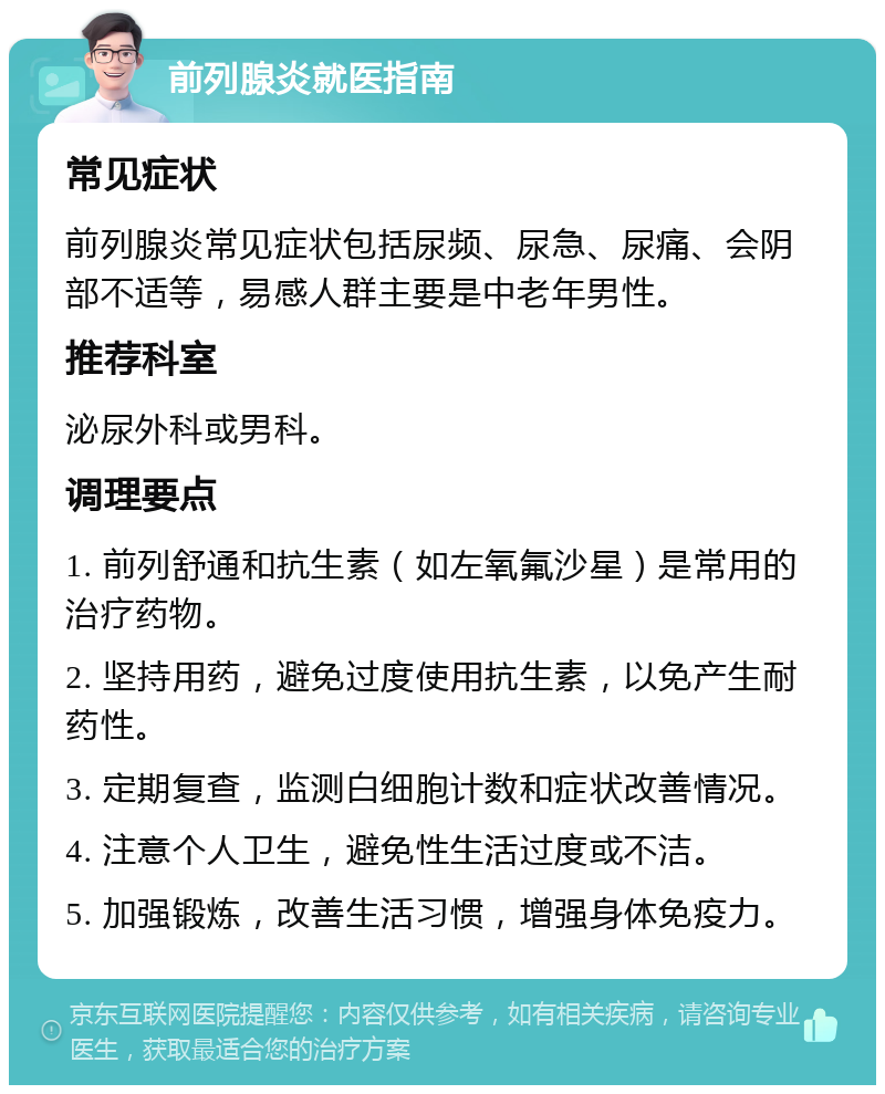 前列腺炎就医指南 常见症状 前列腺炎常见症状包括尿频、尿急、尿痛、会阴部不适等，易感人群主要是中老年男性。 推荐科室 泌尿外科或男科。 调理要点 1. 前列舒通和抗生素（如左氧氟沙星）是常用的治疗药物。 2. 坚持用药，避免过度使用抗生素，以免产生耐药性。 3. 定期复查，监测白细胞计数和症状改善情况。 4. 注意个人卫生，避免性生活过度或不洁。 5. 加强锻炼，改善生活习惯，增强身体免疫力。