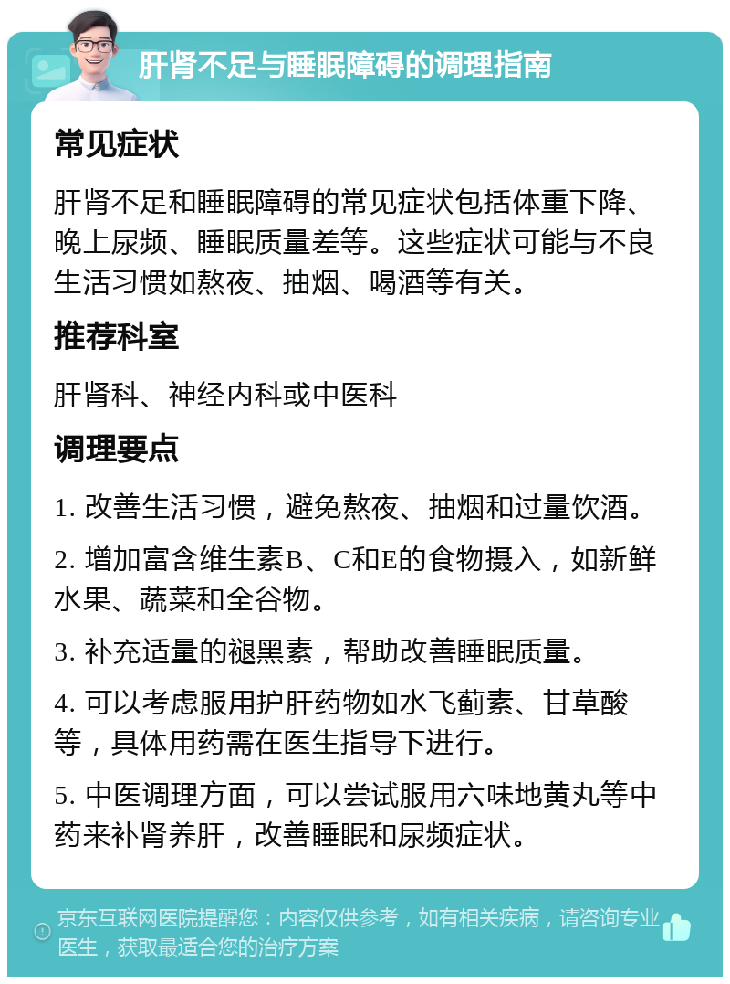 肝肾不足与睡眠障碍的调理指南 常见症状 肝肾不足和睡眠障碍的常见症状包括体重下降、晚上尿频、睡眠质量差等。这些症状可能与不良生活习惯如熬夜、抽烟、喝酒等有关。 推荐科室 肝肾科、神经内科或中医科 调理要点 1. 改善生活习惯，避免熬夜、抽烟和过量饮酒。 2. 增加富含维生素B、C和E的食物摄入，如新鲜水果、蔬菜和全谷物。 3. 补充适量的褪黑素，帮助改善睡眠质量。 4. 可以考虑服用护肝药物如水飞蓟素、甘草酸等，具体用药需在医生指导下进行。 5. 中医调理方面，可以尝试服用六味地黄丸等中药来补肾养肝，改善睡眠和尿频症状。