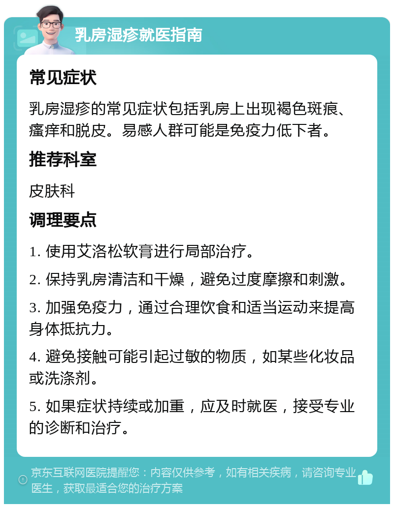 乳房湿疹就医指南 常见症状 乳房湿疹的常见症状包括乳房上出现褐色斑痕、瘙痒和脱皮。易感人群可能是免疫力低下者。 推荐科室 皮肤科 调理要点 1. 使用艾洛松软膏进行局部治疗。 2. 保持乳房清洁和干燥，避免过度摩擦和刺激。 3. 加强免疫力，通过合理饮食和适当运动来提高身体抵抗力。 4. 避免接触可能引起过敏的物质，如某些化妆品或洗涤剂。 5. 如果症状持续或加重，应及时就医，接受专业的诊断和治疗。