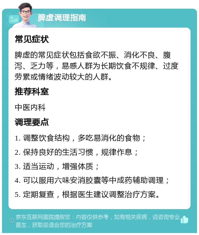 脾虚调理指南 常见症状 脾虚的常见症状包括食欲不振、消化不良、腹泻、乏力等，易感人群为长期饮食不规律、过度劳累或情绪波动较大的人群。 推荐科室 中医内科 调理要点 1. 调整饮食结构，多吃易消化的食物； 2. 保持良好的生活习惯，规律作息； 3. 适当运动，增强体质； 4. 可以服用六味安消胶囊等中成药辅助调理； 5. 定期复查，根据医生建议调整治疗方案。