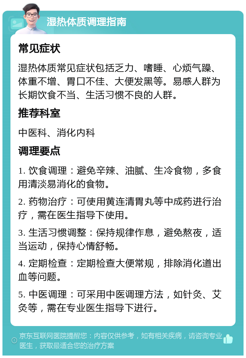 湿热体质调理指南 常见症状 湿热体质常见症状包括乏力、嗜睡、心烦气躁、体重不增、胃口不佳、大便发黑等。易感人群为长期饮食不当、生活习惯不良的人群。 推荐科室 中医科、消化内科 调理要点 1. 饮食调理：避免辛辣、油腻、生冷食物，多食用清淡易消化的食物。 2. 药物治疗：可使用黄连清胃丸等中成药进行治疗，需在医生指导下使用。 3. 生活习惯调整：保持规律作息，避免熬夜，适当运动，保持心情舒畅。 4. 定期检查：定期检查大便常规，排除消化道出血等问题。 5. 中医调理：可采用中医调理方法，如针灸、艾灸等，需在专业医生指导下进行。