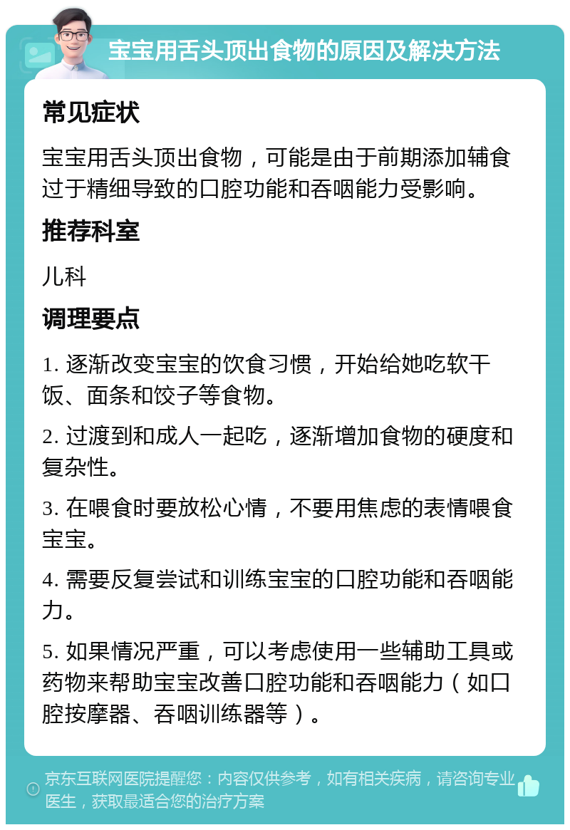 宝宝用舌头顶出食物的原因及解决方法 常见症状 宝宝用舌头顶出食物，可能是由于前期添加辅食过于精细导致的口腔功能和吞咽能力受影响。 推荐科室 儿科 调理要点 1. 逐渐改变宝宝的饮食习惯，开始给她吃软干饭、面条和饺子等食物。 2. 过渡到和成人一起吃，逐渐增加食物的硬度和复杂性。 3. 在喂食时要放松心情，不要用焦虑的表情喂食宝宝。 4. 需要反复尝试和训练宝宝的口腔功能和吞咽能力。 5. 如果情况严重，可以考虑使用一些辅助工具或药物来帮助宝宝改善口腔功能和吞咽能力（如口腔按摩器、吞咽训练器等）。