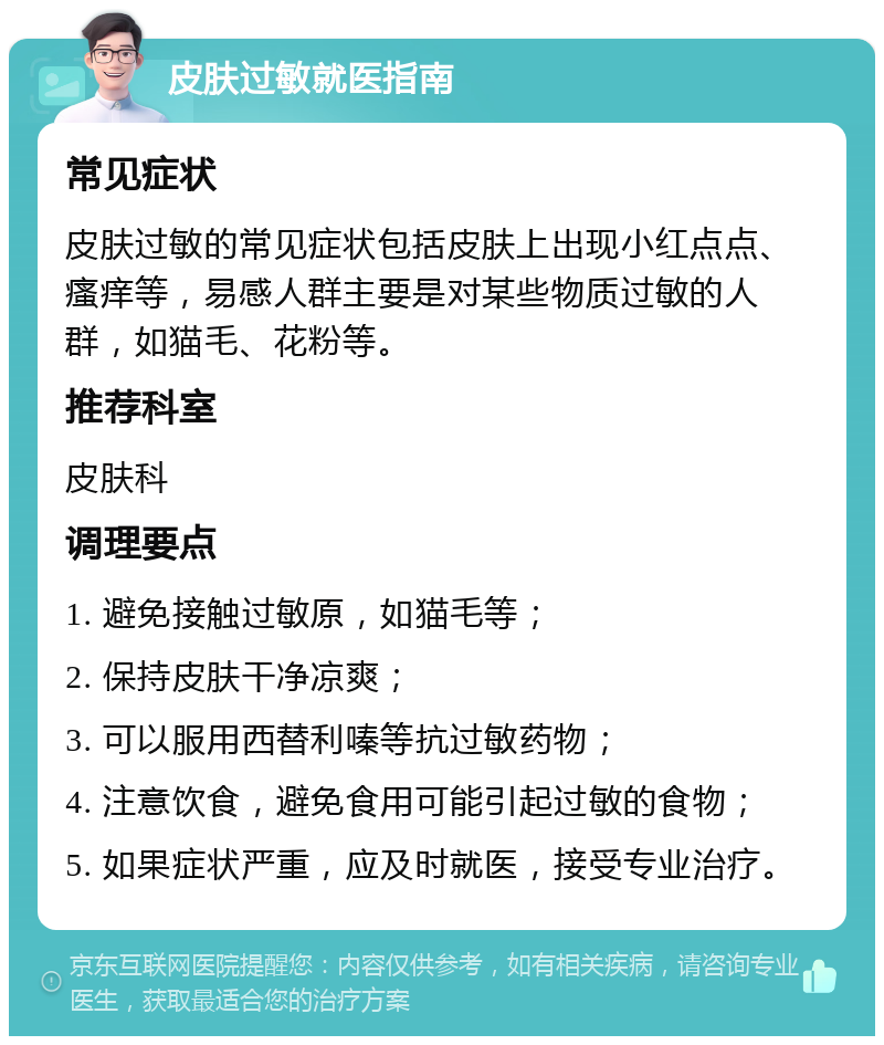 皮肤过敏就医指南 常见症状 皮肤过敏的常见症状包括皮肤上出现小红点点、瘙痒等，易感人群主要是对某些物质过敏的人群，如猫毛、花粉等。 推荐科室 皮肤科 调理要点 1. 避免接触过敏原，如猫毛等； 2. 保持皮肤干净凉爽； 3. 可以服用西替利嗪等抗过敏药物； 4. 注意饮食，避免食用可能引起过敏的食物； 5. 如果症状严重，应及时就医，接受专业治疗。