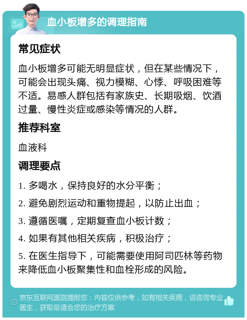 血小板增多的调理指南 常见症状 血小板增多可能无明显症状，但在某些情况下，可能会出现头痛、视力模糊、心悸、呼吸困难等不适。易感人群包括有家族史、长期吸烟、饮酒过量、慢性炎症或感染等情况的人群。 推荐科室 血液科 调理要点 1. 多喝水，保持良好的水分平衡； 2. 避免剧烈运动和重物提起，以防止出血； 3. 遵循医嘱，定期复查血小板计数； 4. 如果有其他相关疾病，积极治疗； 5. 在医生指导下，可能需要使用阿司匹林等药物来降低血小板聚集性和血栓形成的风险。