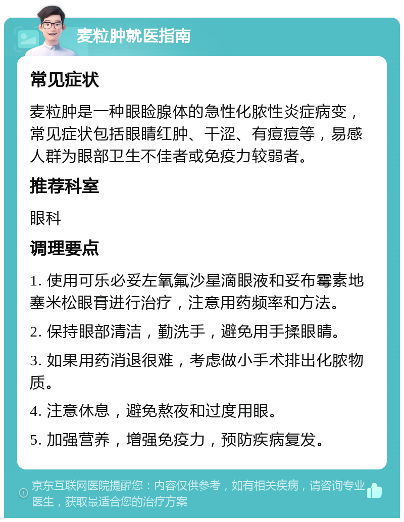 麦粒肿就医指南 常见症状 麦粒肿是一种眼睑腺体的急性化脓性炎症病变，常见症状包括眼睛红肿、干涩、有痘痘等，易感人群为眼部卫生不佳者或免疫力较弱者。 推荐科室 眼科 调理要点 1. 使用可乐必妥左氧氟沙星滴眼液和妥布霉素地塞米松眼膏进行治疗，注意用药频率和方法。 2. 保持眼部清洁，勤洗手，避免用手揉眼睛。 3. 如果用药消退很难，考虑做小手术排出化脓物质。 4. 注意休息，避免熬夜和过度用眼。 5. 加强营养，增强免疫力，预防疾病复发。