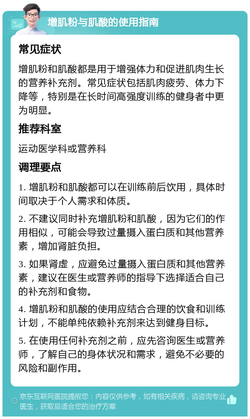 增肌粉与肌酸的使用指南 常见症状 增肌粉和肌酸都是用于增强体力和促进肌肉生长的营养补充剂。常见症状包括肌肉疲劳、体力下降等，特别是在长时间高强度训练的健身者中更为明显。 推荐科室 运动医学科或营养科 调理要点 1. 增肌粉和肌酸都可以在训练前后饮用，具体时间取决于个人需求和体质。 2. 不建议同时补充增肌粉和肌酸，因为它们的作用相似，可能会导致过量摄入蛋白质和其他营养素，增加肾脏负担。 3. 如果肾虚，应避免过量摄入蛋白质和其他营养素，建议在医生或营养师的指导下选择适合自己的补充剂和食物。 4. 增肌粉和肌酸的使用应结合合理的饮食和训练计划，不能单纯依赖补充剂来达到健身目标。 5. 在使用任何补充剂之前，应先咨询医生或营养师，了解自己的身体状况和需求，避免不必要的风险和副作用。