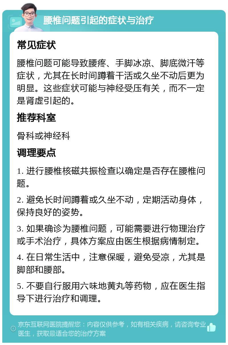 腰椎问题引起的症状与治疗 常见症状 腰椎问题可能导致腰疼、手脚冰凉、脚底微汗等症状，尤其在长时间蹲着干活或久坐不动后更为明显。这些症状可能与神经受压有关，而不一定是肾虚引起的。 推荐科室 骨科或神经科 调理要点 1. 进行腰椎核磁共振检查以确定是否存在腰椎问题。 2. 避免长时间蹲着或久坐不动，定期活动身体，保持良好的姿势。 3. 如果确诊为腰椎问题，可能需要进行物理治疗或手术治疗，具体方案应由医生根据病情制定。 4. 在日常生活中，注意保暖，避免受凉，尤其是脚部和腰部。 5. 不要自行服用六味地黄丸等药物，应在医生指导下进行治疗和调理。