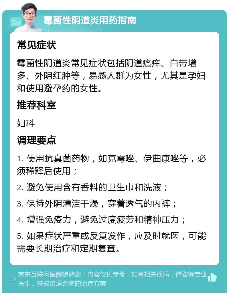 霉菌性阴道炎用药指南 常见症状 霉菌性阴道炎常见症状包括阴道瘙痒、白带增多、外阴红肿等，易感人群为女性，尤其是孕妇和使用避孕药的女性。 推荐科室 妇科 调理要点 1. 使用抗真菌药物，如克霉唑、伊曲康唑等，必须稀释后使用； 2. 避免使用含有香料的卫生巾和洗液； 3. 保持外阴清洁干燥，穿着透气的内裤； 4. 增强免疫力，避免过度疲劳和精神压力； 5. 如果症状严重或反复发作，应及时就医，可能需要长期治疗和定期复查。