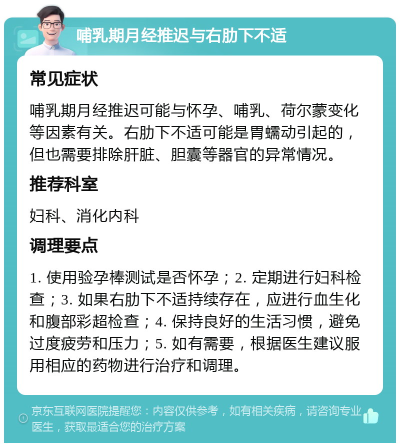 哺乳期月经推迟与右肋下不适 常见症状 哺乳期月经推迟可能与怀孕、哺乳、荷尔蒙变化等因素有关。右肋下不适可能是胃蠕动引起的，但也需要排除肝脏、胆囊等器官的异常情况。 推荐科室 妇科、消化内科 调理要点 1. 使用验孕棒测试是否怀孕；2. 定期进行妇科检查；3. 如果右肋下不适持续存在，应进行血生化和腹部彩超检查；4. 保持良好的生活习惯，避免过度疲劳和压力；5. 如有需要，根据医生建议服用相应的药物进行治疗和调理。