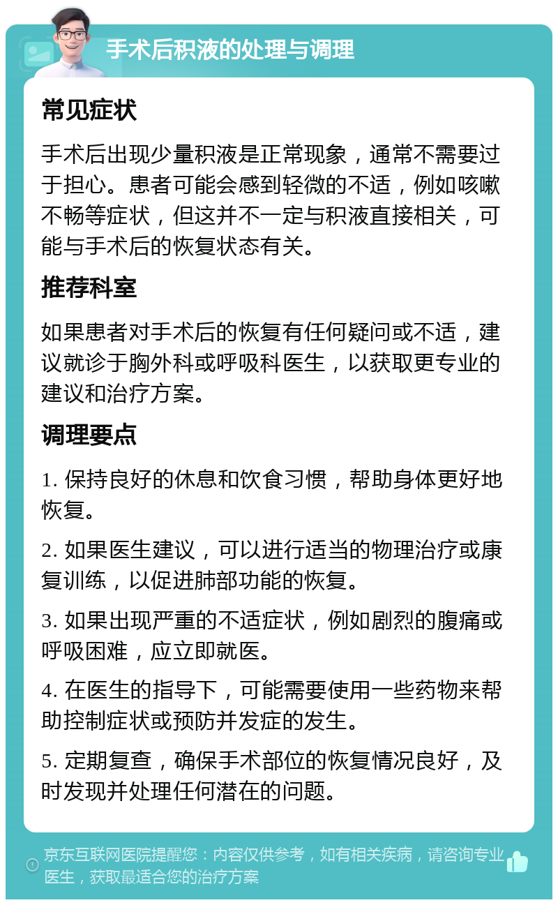 手术后积液的处理与调理 常见症状 手术后出现少量积液是正常现象，通常不需要过于担心。患者可能会感到轻微的不适，例如咳嗽不畅等症状，但这并不一定与积液直接相关，可能与手术后的恢复状态有关。 推荐科室 如果患者对手术后的恢复有任何疑问或不适，建议就诊于胸外科或呼吸科医生，以获取更专业的建议和治疗方案。 调理要点 1. 保持良好的休息和饮食习惯，帮助身体更好地恢复。 2. 如果医生建议，可以进行适当的物理治疗或康复训练，以促进肺部功能的恢复。 3. 如果出现严重的不适症状，例如剧烈的腹痛或呼吸困难，应立即就医。 4. 在医生的指导下，可能需要使用一些药物来帮助控制症状或预防并发症的发生。 5. 定期复查，确保手术部位的恢复情况良好，及时发现并处理任何潜在的问题。