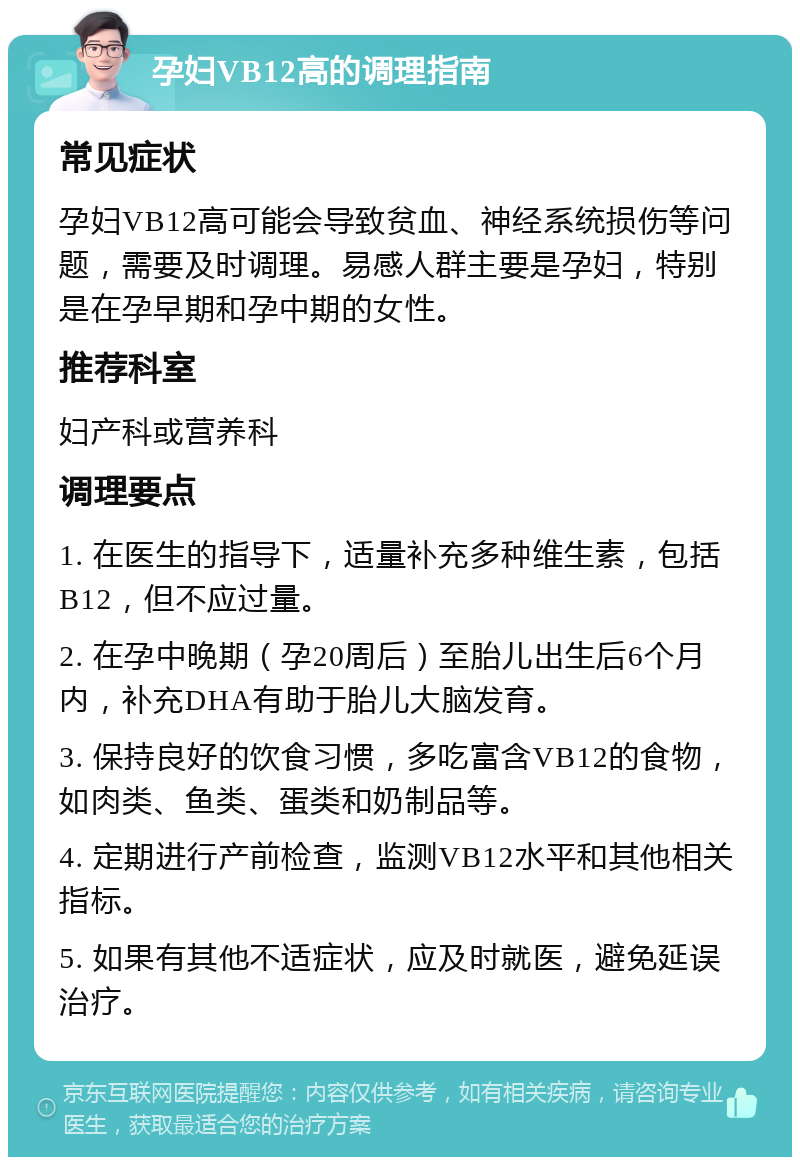 孕妇VB12高的调理指南 常见症状 孕妇VB12高可能会导致贫血、神经系统损伤等问题，需要及时调理。易感人群主要是孕妇，特别是在孕早期和孕中期的女性。 推荐科室 妇产科或营养科 调理要点 1. 在医生的指导下，适量补充多种维生素，包括B12，但不应过量。 2. 在孕中晚期（孕20周后）至胎儿出生后6个月内，补充DHA有助于胎儿大脑发育。 3. 保持良好的饮食习惯，多吃富含VB12的食物，如肉类、鱼类、蛋类和奶制品等。 4. 定期进行产前检查，监测VB12水平和其他相关指标。 5. 如果有其他不适症状，应及时就医，避免延误治疗。