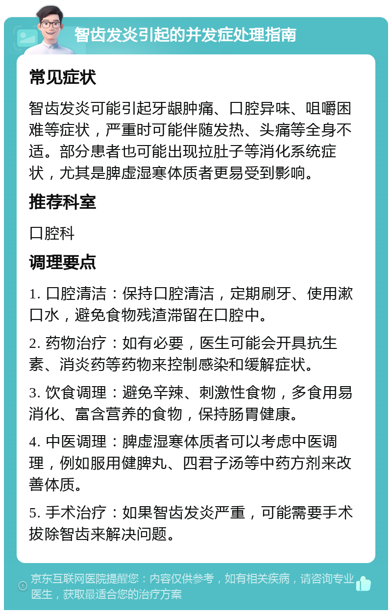 智齿发炎引起的并发症处理指南 常见症状 智齿发炎可能引起牙龈肿痛、口腔异味、咀嚼困难等症状，严重时可能伴随发热、头痛等全身不适。部分患者也可能出现拉肚子等消化系统症状，尤其是脾虚湿寒体质者更易受到影响。 推荐科室 口腔科 调理要点 1. 口腔清洁：保持口腔清洁，定期刷牙、使用漱口水，避免食物残渣滞留在口腔中。 2. 药物治疗：如有必要，医生可能会开具抗生素、消炎药等药物来控制感染和缓解症状。 3. 饮食调理：避免辛辣、刺激性食物，多食用易消化、富含营养的食物，保持肠胃健康。 4. 中医调理：脾虚湿寒体质者可以考虑中医调理，例如服用健脾丸、四君子汤等中药方剂来改善体质。 5. 手术治疗：如果智齿发炎严重，可能需要手术拔除智齿来解决问题。