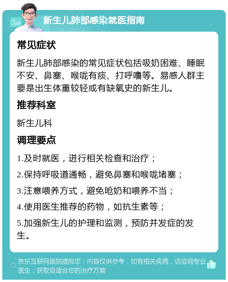 新生儿肺部感染就医指南 常见症状 新生儿肺部感染的常见症状包括吸奶困难、睡眠不安、鼻塞、喉咙有痰、打呼噜等。易感人群主要是出生体重较轻或有缺氧史的新生儿。 推荐科室 新生儿科 调理要点 1.及时就医，进行相关检查和治疗； 2.保持呼吸道通畅，避免鼻塞和喉咙堵塞； 3.注意喂养方式，避免呛奶和喂养不当； 4.使用医生推荐的药物，如抗生素等； 5.加强新生儿的护理和监测，预防并发症的发生。