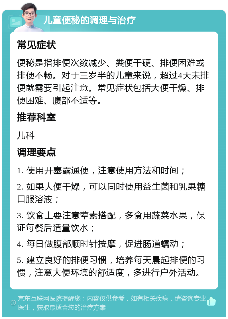 儿童便秘的调理与治疗 常见症状 便秘是指排便次数减少、粪便干硬、排便困难或排便不畅。对于三岁半的儿童来说，超过4天未排便就需要引起注意。常见症状包括大便干燥、排便困难、腹部不适等。 推荐科室 儿科 调理要点 1. 使用开塞露通便，注意使用方法和时间； 2. 如果大便干燥，可以同时使用益生菌和乳果糖口服溶液； 3. 饮食上要注意荤素搭配，多食用蔬菜水果，保证每餐后适量饮水； 4. 每日做腹部顺时针按摩，促进肠道蠕动； 5. 建立良好的排便习惯，培养每天晨起排便的习惯，注意大便环境的舒适度，多进行户外活动。