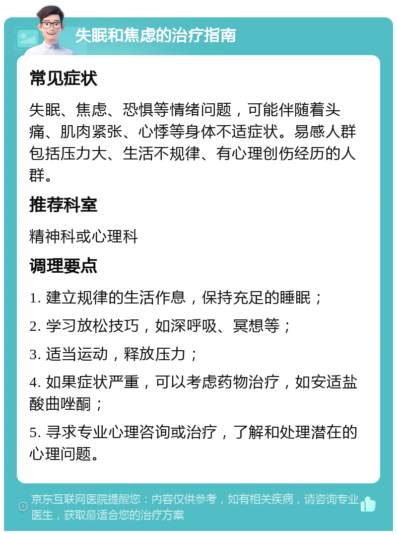 失眠和焦虑的治疗指南 常见症状 失眠、焦虑、恐惧等情绪问题，可能伴随着头痛、肌肉紧张、心悸等身体不适症状。易感人群包括压力大、生活不规律、有心理创伤经历的人群。 推荐科室 精神科或心理科 调理要点 1. 建立规律的生活作息，保持充足的睡眠； 2. 学习放松技巧，如深呼吸、冥想等； 3. 适当运动，释放压力； 4. 如果症状严重，可以考虑药物治疗，如安适盐酸曲唑酮； 5. 寻求专业心理咨询或治疗，了解和处理潜在的心理问题。