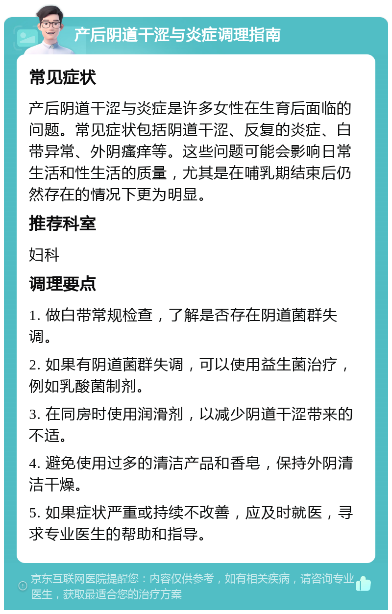 产后阴道干涩与炎症调理指南 常见症状 产后阴道干涩与炎症是许多女性在生育后面临的问题。常见症状包括阴道干涩、反复的炎症、白带异常、外阴瘙痒等。这些问题可能会影响日常生活和性生活的质量，尤其是在哺乳期结束后仍然存在的情况下更为明显。 推荐科室 妇科 调理要点 1. 做白带常规检查，了解是否存在阴道菌群失调。 2. 如果有阴道菌群失调，可以使用益生菌治疗，例如乳酸菌制剂。 3. 在同房时使用润滑剂，以减少阴道干涩带来的不适。 4. 避免使用过多的清洁产品和香皂，保持外阴清洁干燥。 5. 如果症状严重或持续不改善，应及时就医，寻求专业医生的帮助和指导。