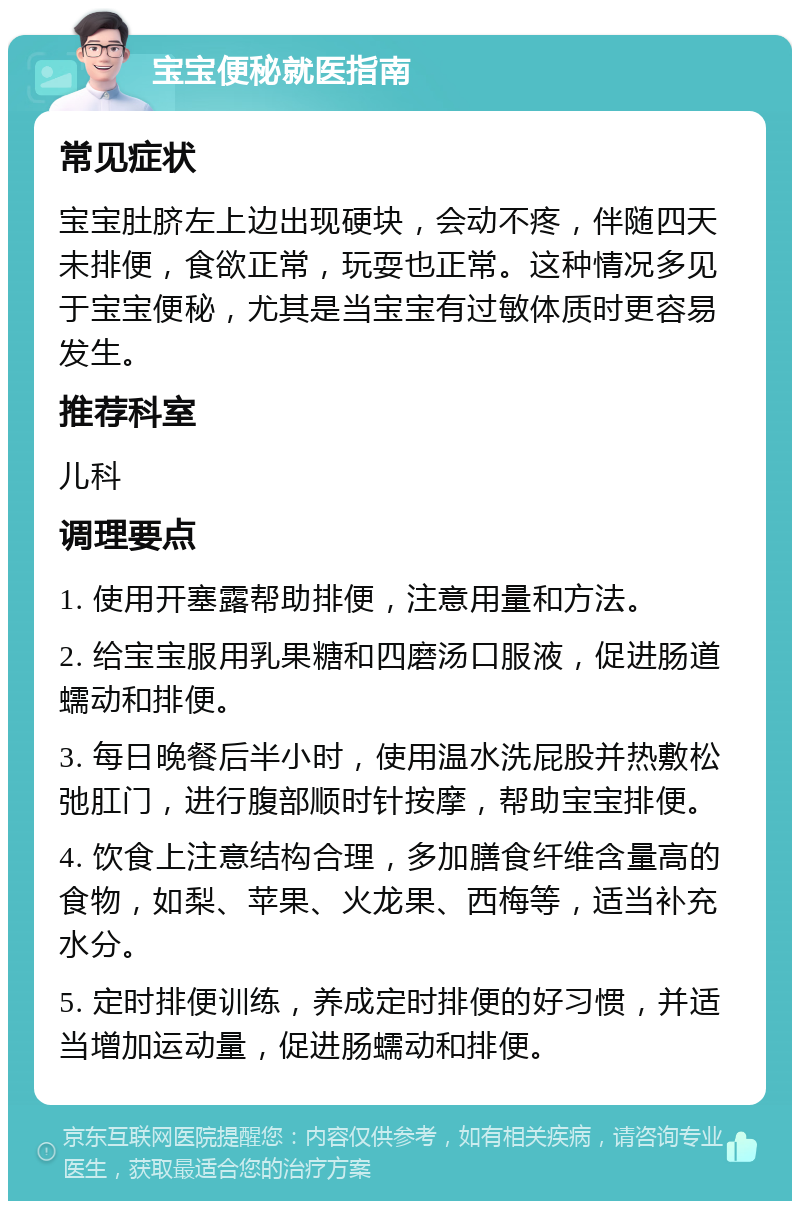 宝宝便秘就医指南 常见症状 宝宝肚脐左上边出现硬块，会动不疼，伴随四天未排便，食欲正常，玩耍也正常。这种情况多见于宝宝便秘，尤其是当宝宝有过敏体质时更容易发生。 推荐科室 儿科 调理要点 1. 使用开塞露帮助排便，注意用量和方法。 2. 给宝宝服用乳果糖和四磨汤口服液，促进肠道蠕动和排便。 3. 每日晚餐后半小时，使用温水洗屁股并热敷松弛肛门，进行腹部顺时针按摩，帮助宝宝排便。 4. 饮食上注意结构合理，多加膳食纤维含量高的食物，如梨、苹果、火龙果、西梅等，适当补充水分。 5. 定时排便训练，养成定时排便的好习惯，并适当增加运动量，促进肠蠕动和排便。