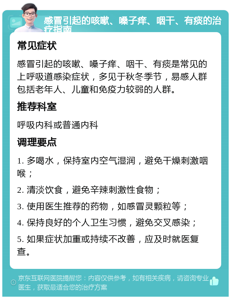 感冒引起的咳嗽、嗓子痒、咽干、有痰的治疗指南 常见症状 感冒引起的咳嗽、嗓子痒、咽干、有痰是常见的上呼吸道感染症状，多见于秋冬季节，易感人群包括老年人、儿童和免疫力较弱的人群。 推荐科室 呼吸内科或普通内科 调理要点 1. 多喝水，保持室内空气湿润，避免干燥刺激咽喉； 2. 清淡饮食，避免辛辣刺激性食物； 3. 使用医生推荐的药物，如感冒灵颗粒等； 4. 保持良好的个人卫生习惯，避免交叉感染； 5. 如果症状加重或持续不改善，应及时就医复查。