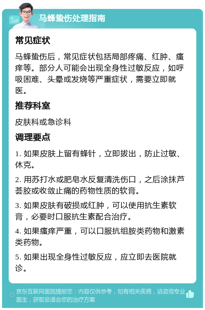 马蜂蛰伤处理指南 常见症状 马蜂蛰伤后，常见症状包括局部疼痛、红肿、瘙痒等。部分人可能会出现全身性过敏反应，如呼吸困难、头晕或发烧等严重症状，需要立即就医。 推荐科室 皮肤科或急诊科 调理要点 1. 如果皮肤上留有蜂针，立即拔出，防止过敏、休克。 2. 用苏打水或肥皂水反复清洗伤口，之后涂抹芦荟胶或收敛止痛的药物性质的软膏。 3. 如果皮肤有破损或红肿，可以使用抗生素软膏，必要时口服抗生素配合治疗。 4. 如果瘙痒严重，可以口服抗组胺类药物和激素类药物。 5. 如果出现全身性过敏反应，应立即去医院就诊。