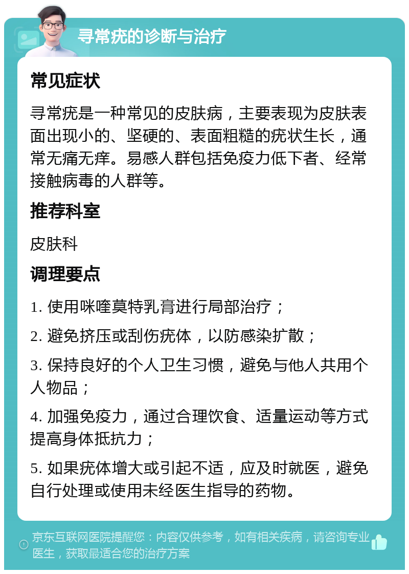 寻常疣的诊断与治疗 常见症状 寻常疣是一种常见的皮肤病，主要表现为皮肤表面出现小的、坚硬的、表面粗糙的疣状生长，通常无痛无痒。易感人群包括免疫力低下者、经常接触病毒的人群等。 推荐科室 皮肤科 调理要点 1. 使用咪喹莫特乳膏进行局部治疗； 2. 避免挤压或刮伤疣体，以防感染扩散； 3. 保持良好的个人卫生习惯，避免与他人共用个人物品； 4. 加强免疫力，通过合理饮食、适量运动等方式提高身体抵抗力； 5. 如果疣体增大或引起不适，应及时就医，避免自行处理或使用未经医生指导的药物。