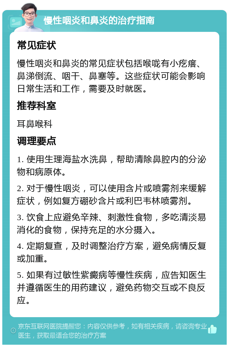 慢性咽炎和鼻炎的治疗指南 常见症状 慢性咽炎和鼻炎的常见症状包括喉咙有小疙瘩、鼻涕倒流、咽干、鼻塞等。这些症状可能会影响日常生活和工作，需要及时就医。 推荐科室 耳鼻喉科 调理要点 1. 使用生理海盐水洗鼻，帮助清除鼻腔内的分泌物和病原体。 2. 对于慢性咽炎，可以使用含片或喷雾剂来缓解症状，例如复方硼砂含片或利巴韦林喷雾剂。 3. 饮食上应避免辛辣、刺激性食物，多吃清淡易消化的食物，保持充足的水分摄入。 4. 定期复查，及时调整治疗方案，避免病情反复或加重。 5. 如果有过敏性紫癜病等慢性疾病，应告知医生并遵循医生的用药建议，避免药物交互或不良反应。