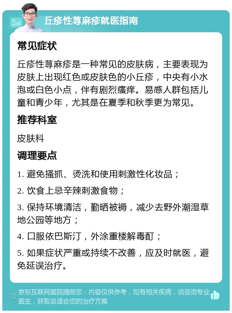 丘疹性荨麻疹就医指南 常见症状 丘疹性荨麻疹是一种常见的皮肤病，主要表现为皮肤上出现红色或皮肤色的小丘疹，中央有小水泡或白色小点，伴有剧烈瘙痒。易感人群包括儿童和青少年，尤其是在夏季和秋季更为常见。 推荐科室 皮肤科 调理要点 1. 避免搔抓、烫洗和使用刺激性化妆品； 2. 饮食上忌辛辣刺激食物； 3. 保持环境清洁，勤晒被褥，减少去野外潮湿草地公园等地方； 4. 口服依巴斯汀，外涂重楼解毒酊； 5. 如果症状严重或持续不改善，应及时就医，避免延误治疗。