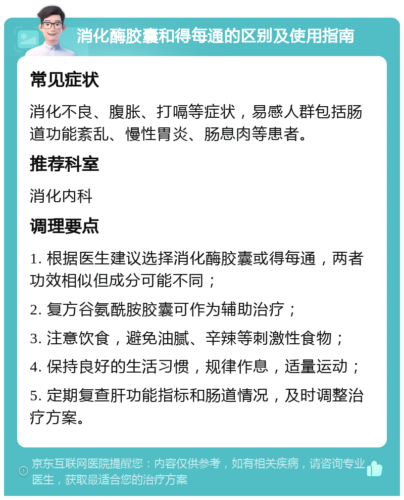 消化酶胶囊和得每通的区别及使用指南 常见症状 消化不良、腹胀、打嗝等症状，易感人群包括肠道功能紊乱、慢性胃炎、肠息肉等患者。 推荐科室 消化内科 调理要点 1. 根据医生建议选择消化酶胶囊或得每通，两者功效相似但成分可能不同； 2. 复方谷氨酰胺胶囊可作为辅助治疗； 3. 注意饮食，避免油腻、辛辣等刺激性食物； 4. 保持良好的生活习惯，规律作息，适量运动； 5. 定期复查肝功能指标和肠道情况，及时调整治疗方案。