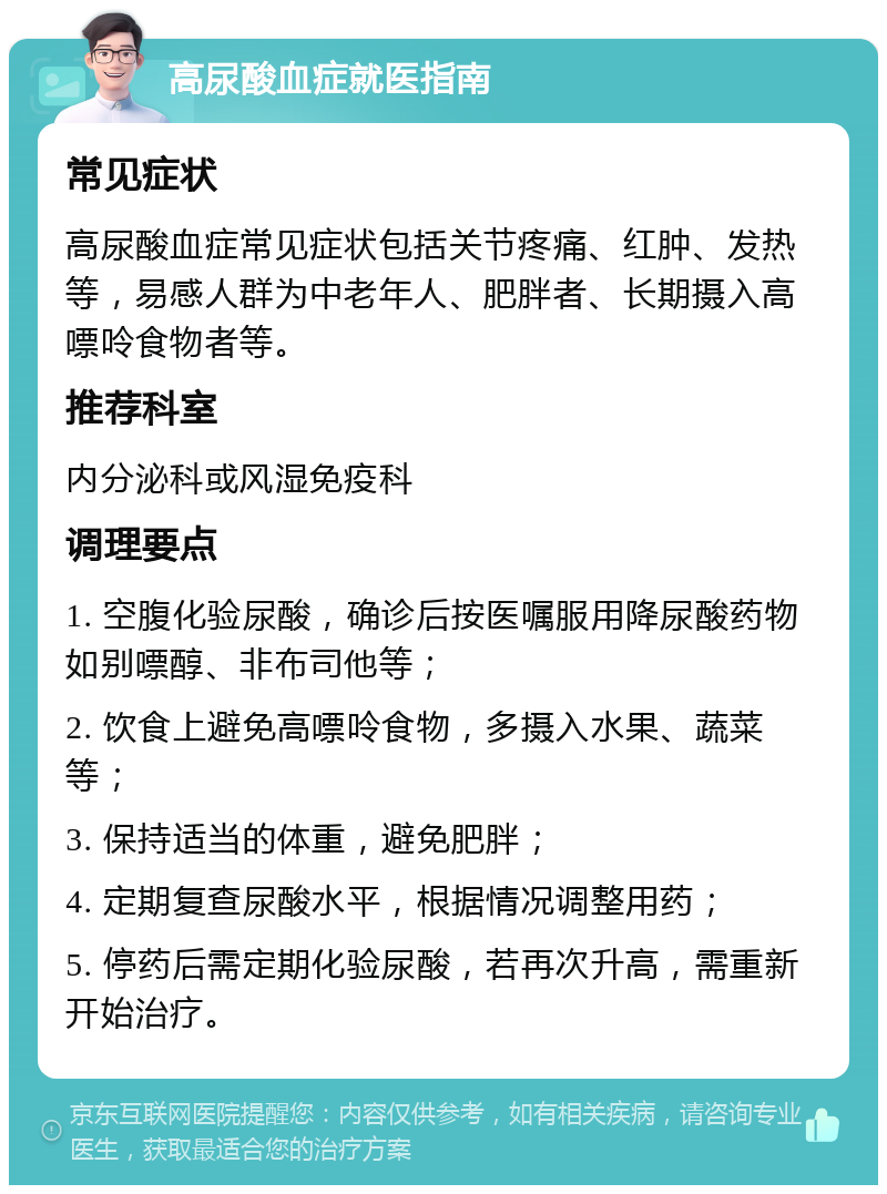 高尿酸血症就医指南 常见症状 高尿酸血症常见症状包括关节疼痛、红肿、发热等，易感人群为中老年人、肥胖者、长期摄入高嘌呤食物者等。 推荐科室 内分泌科或风湿免疫科 调理要点 1. 空腹化验尿酸，确诊后按医嘱服用降尿酸药物如别嘌醇、非布司他等； 2. 饮食上避免高嘌呤食物，多摄入水果、蔬菜等； 3. 保持适当的体重，避免肥胖； 4. 定期复查尿酸水平，根据情况调整用药； 5. 停药后需定期化验尿酸，若再次升高，需重新开始治疗。