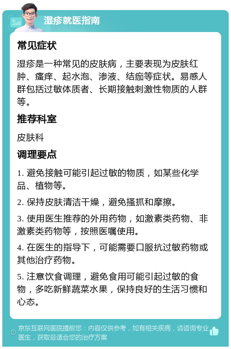 湿疹就医指南 常见症状 湿疹是一种常见的皮肤病，主要表现为皮肤红肿、瘙痒、起水泡、渗液、结痂等症状。易感人群包括过敏体质者、长期接触刺激性物质的人群等。 推荐科室 皮肤科 调理要点 1. 避免接触可能引起过敏的物质，如某些化学品、植物等。 2. 保持皮肤清洁干燥，避免搔抓和摩擦。 3. 使用医生推荐的外用药物，如激素类药物、非激素类药物等，按照医嘱使用。 4. 在医生的指导下，可能需要口服抗过敏药物或其他治疗药物。 5. 注意饮食调理，避免食用可能引起过敏的食物，多吃新鲜蔬菜水果，保持良好的生活习惯和心态。