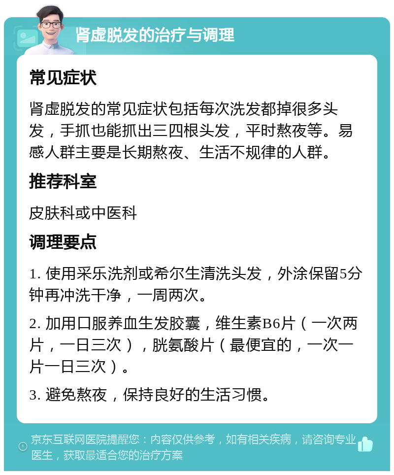 肾虚脱发的治疗与调理 常见症状 肾虚脱发的常见症状包括每次洗发都掉很多头发，手抓也能抓出三四根头发，平时熬夜等。易感人群主要是长期熬夜、生活不规律的人群。 推荐科室 皮肤科或中医科 调理要点 1. 使用采乐洗剂或希尔生清洗头发，外涂保留5分钟再冲洗干净，一周两次。 2. 加用口服养血生发胶囊，维生素B6片（一次两片，一日三次），胱氨酸片（最便宜的，一次一片一日三次）。 3. 避免熬夜，保持良好的生活习惯。