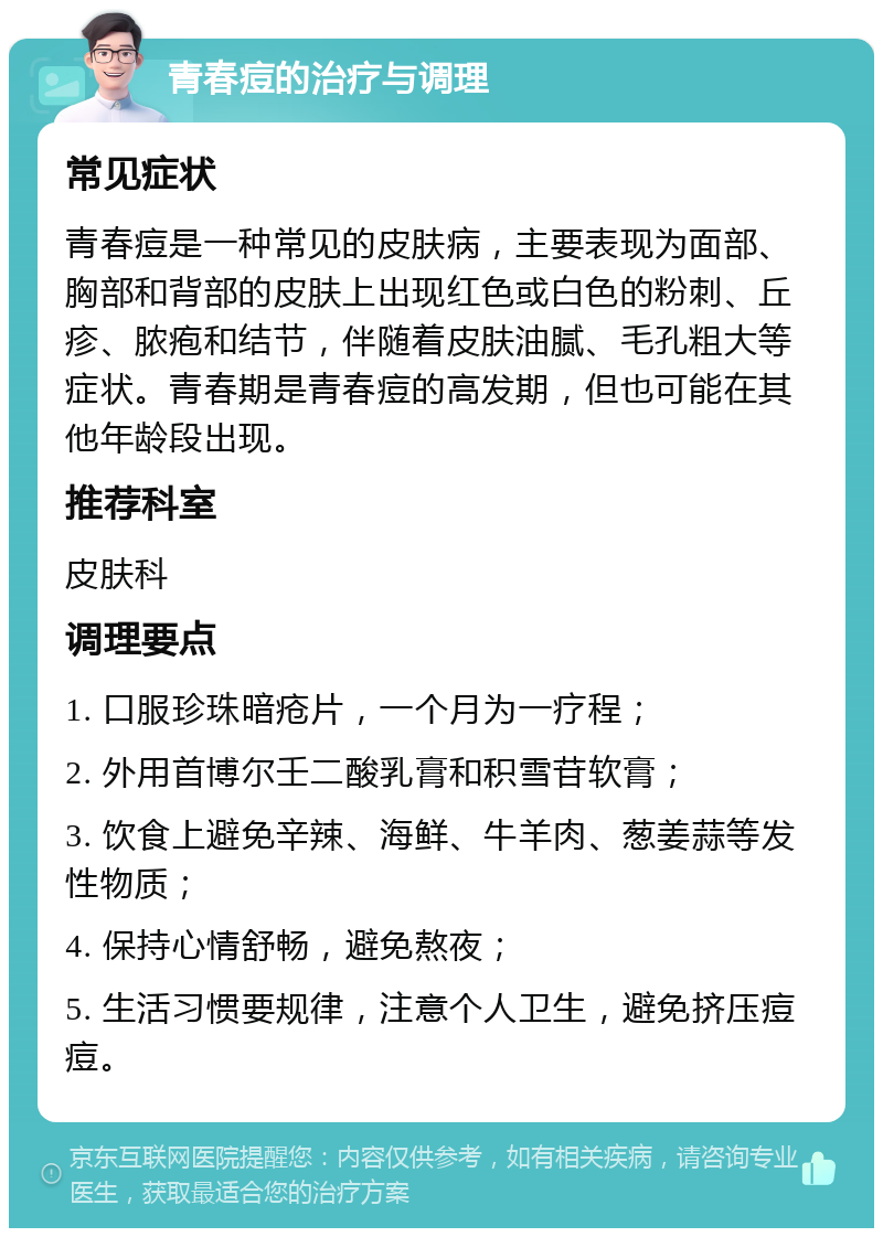 青春痘的治疗与调理 常见症状 青春痘是一种常见的皮肤病，主要表现为面部、胸部和背部的皮肤上出现红色或白色的粉刺、丘疹、脓疱和结节，伴随着皮肤油腻、毛孔粗大等症状。青春期是青春痘的高发期，但也可能在其他年龄段出现。 推荐科室 皮肤科 调理要点 1. 口服珍珠暗疮片，一个月为一疗程； 2. 外用首博尔壬二酸乳膏和积雪苷软膏； 3. 饮食上避免辛辣、海鲜、牛羊肉、葱姜蒜等发性物质； 4. 保持心情舒畅，避免熬夜； 5. 生活习惯要规律，注意个人卫生，避免挤压痘痘。