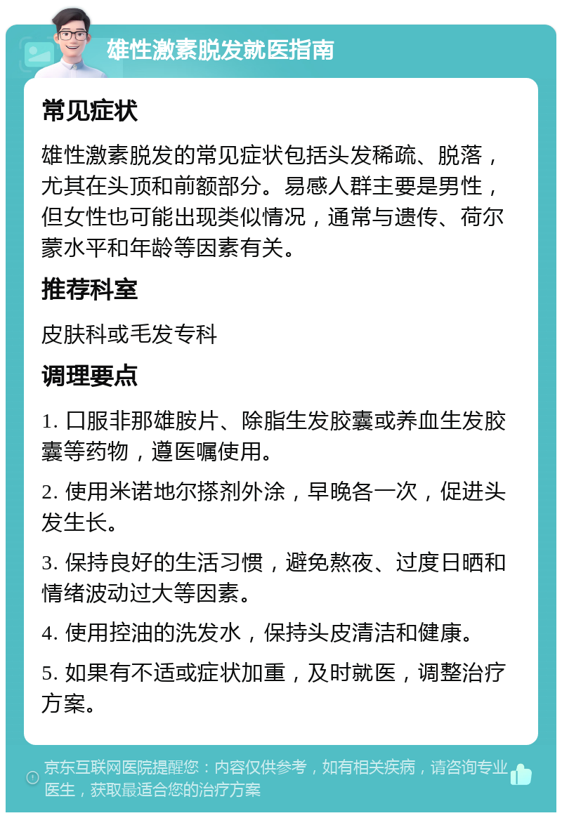 雄性激素脱发就医指南 常见症状 雄性激素脱发的常见症状包括头发稀疏、脱落，尤其在头顶和前额部分。易感人群主要是男性，但女性也可能出现类似情况，通常与遗传、荷尔蒙水平和年龄等因素有关。 推荐科室 皮肤科或毛发专科 调理要点 1. 口服非那雄胺片、除脂生发胶囊或养血生发胶囊等药物，遵医嘱使用。 2. 使用米诺地尔搽剂外涂，早晚各一次，促进头发生长。 3. 保持良好的生活习惯，避免熬夜、过度日晒和情绪波动过大等因素。 4. 使用控油的洗发水，保持头皮清洁和健康。 5. 如果有不适或症状加重，及时就医，调整治疗方案。