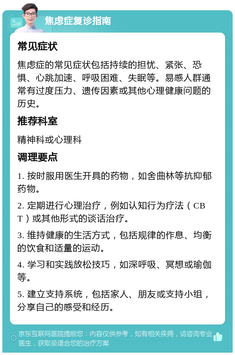 焦虑症复诊指南 常见症状 焦虑症的常见症状包括持续的担忧、紧张、恐惧、心跳加速、呼吸困难、失眠等。易感人群通常有过度压力、遗传因素或其他心理健康问题的历史。 推荐科室 精神科或心理科 调理要点 1. 按时服用医生开具的药物，如舍曲林等抗抑郁药物。 2. 定期进行心理治疗，例如认知行为疗法（CBT）或其他形式的谈话治疗。 3. 维持健康的生活方式，包括规律的作息、均衡的饮食和适量的运动。 4. 学习和实践放松技巧，如深呼吸、冥想或瑜伽等。 5. 建立支持系统，包括家人、朋友或支持小组，分享自己的感受和经历。